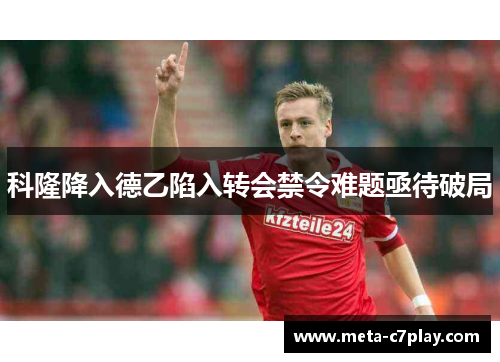 科隆降入德乙陷入转会禁令难题亟待破局 科隆降入德乙陷入转会禁令难题亟待破局