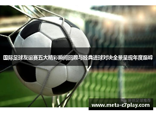 国际足球友谊赛五大精彩瞬间回顾与经典进球对决全景呈现年度巅峰 国际足球友谊赛五大精彩瞬间回顾与经典进球对决全景呈现年度巅峰