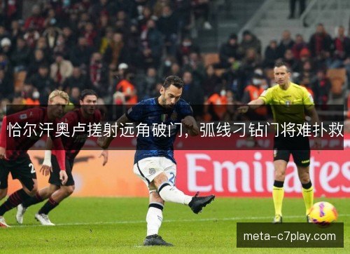 恰尔汗奥卢搓射远角破门,弧线刁钻门将难扑救 恰尔汗奥卢搓射远角破门,弧线刁钻门将难扑救