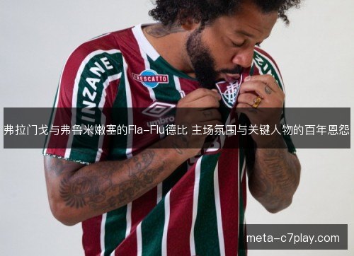 弗拉门戈与弗鲁米嫩塞的Fla-Flu德比 主场氛围与关键人物的百年恩怨