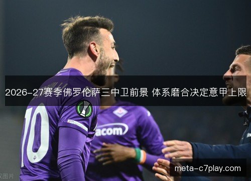 2026-27赛季佛罗伦萨三中卫前景 体系磨合决定意甲上限
